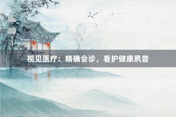 视见医疗：精确会诊，看护健康夙昔