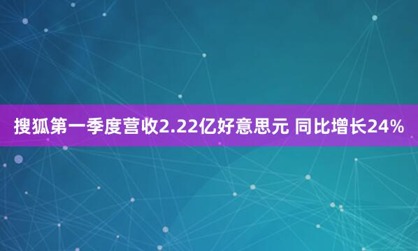 搜狐第一季度营收2.22亿好意思元 同比增长24%
